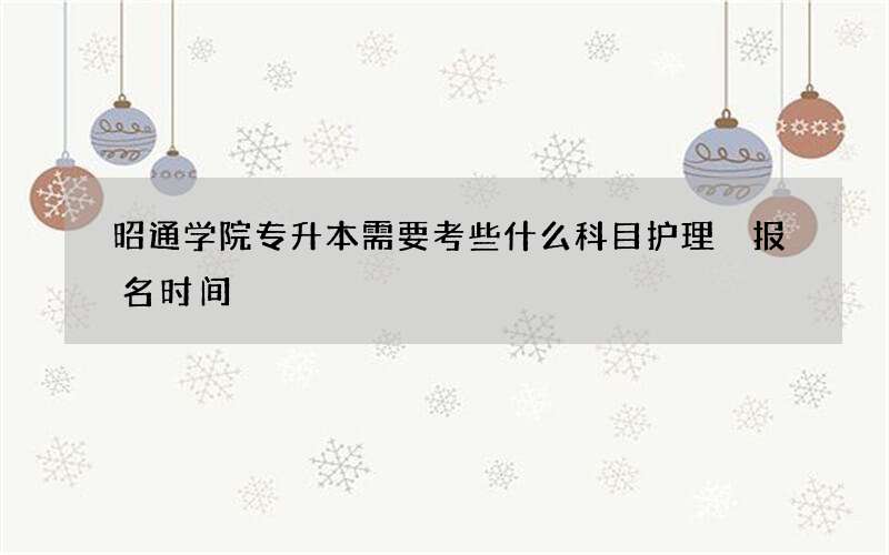 昭通学院专升本需要考些什么科目护理 报名时间